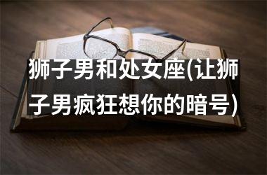 狮子男和处女座(让狮子男疯狂想你的暗号)