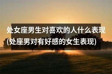 处女座男生对喜欢的人什么表现(处座男对有好感的女生表现)