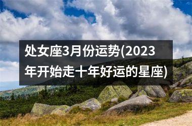 处女座3月份运势(2023年开始走十年好运的星座)