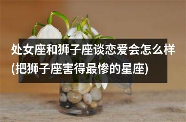 <h3>处女座和狮子座谈恋爱会怎么样(把狮子座害得最惨的星座)