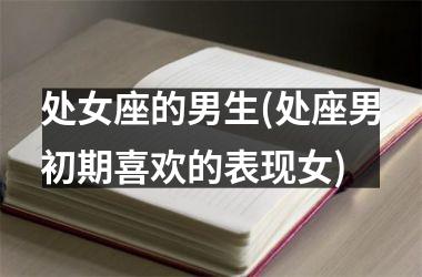 <h3>处女座的男生(处座男初期喜欢的表现女)