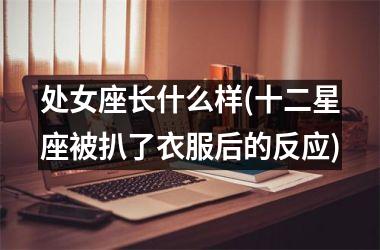 <h3>处女座长什么样(十二星座被扒了衣服后的反应)