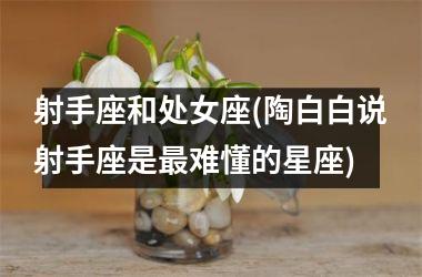 <h3>射手座和处女座(陶白白说射手座是最难懂的星座)