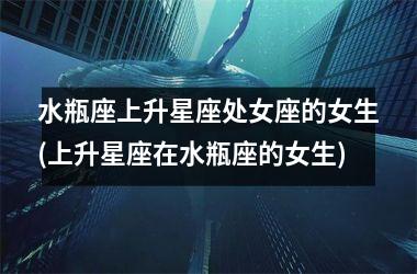 水瓶座上升星座处女座的女生(上升星座在水瓶座的女生)