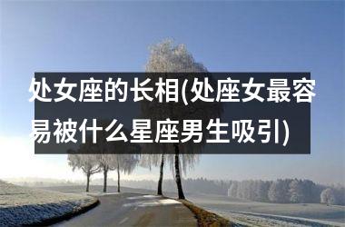 <h3>处女座的长相(处座女最容易被什么星座男生吸引)