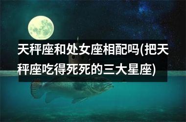 天秤座和处女座相配吗(把天秤座吃得死死的三大星座)