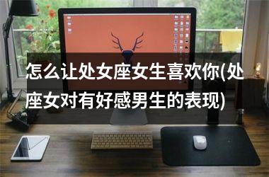 <h3>怎么让处女座女生喜欢你(处座女对有好感男生的表现)