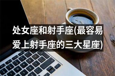 <h3>处女座和射手座(最容易爱上射手座的三大星座)