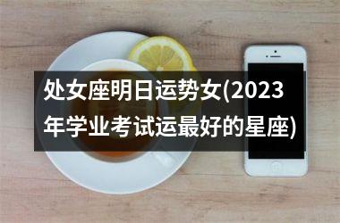 处女座明日运势女(2023年学业考试运最好的星座)