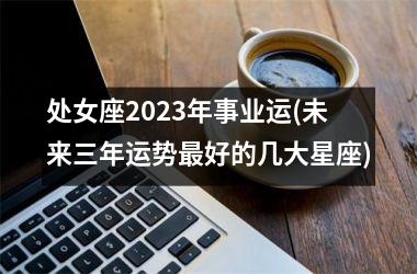 处女座2023年事业运(未来三年运势最好的几大星座)