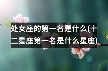 <h3>处女座的第一名是什么(十二星座第一名是什么星座)