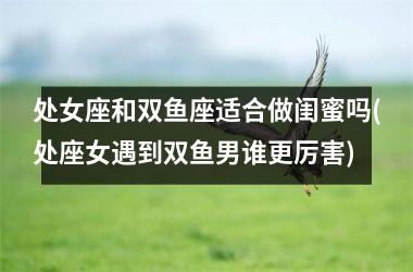 <h3>处女座和双鱼座适合做闺蜜吗(处座女遇到双鱼男谁更厉害)