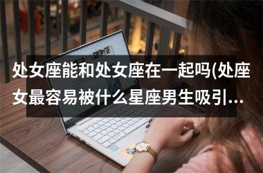 <h3>处女座能和处女座在一起吗(处座女最容易被什么星座男生吸引)