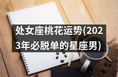 处女座桃花运势(2023年必脱单的星座男)