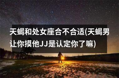 <h3>天蝎和处女座合不合适(天蝎男让你摸他JJ是认定你了嘛)