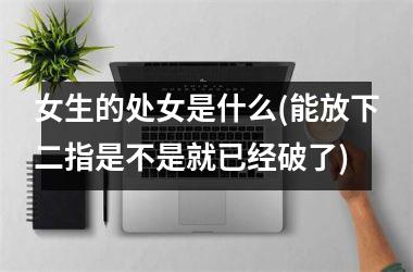<h3>女生的处女是什么(能放下二指是不是就已经破了)