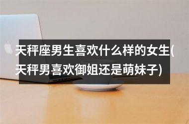 天秤座男生喜欢什么样的女生(天秤男喜欢御姐还是萌妹子)