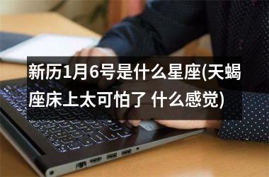 <h3>新历1月6号是什么星座(天蝎座床上太可怕了 什么感觉)