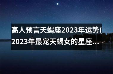 高人预言天蝎座2023年运势(2023年最宠天蝎女的星座)