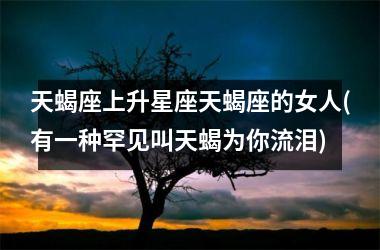 <h3>天蝎座上升星座天蝎座的女人(有一种罕见叫天蝎为你流泪)