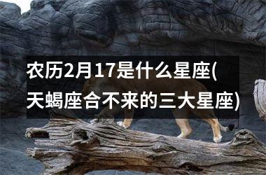 <h3>农历2月17是什么星座(天蝎座合不来的三大星座)