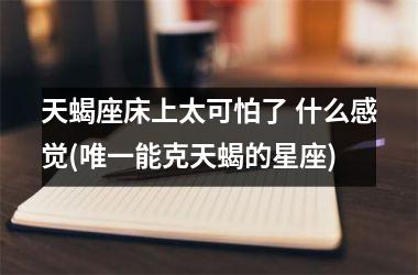 <h3>天蝎座床上太可怕了 什么感觉(唯一能克天蝎的星座)