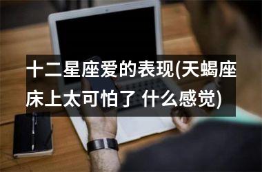 <h3>十二星座爱的表现(天蝎座床上太可怕了 什么感觉)