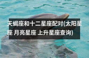 <h3>天蝎座和十二星座配对(太阳星座 月亮星座 上升星座查询)