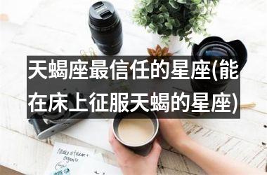 <h3>天蝎座最信任的星座(能在床上征服天蝎的星座)