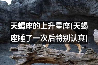 <h3>天蝎座的上升星座(天蝎座睡了一次后特别认真)