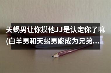 <h3>天蝎男让你摸他JJ是认定你了嘛(白羊男和天蝎男能成为兄弟吗)