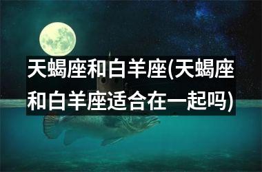 <h3>天蝎座和白羊座(天蝎座和白羊座适合在一起吗)