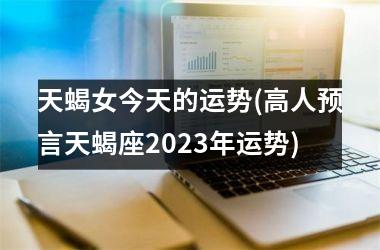 天蝎女今天的运势(高人预言天蝎座2023年运势)