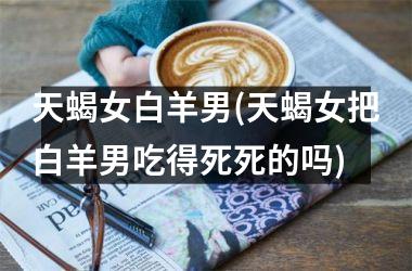 <h3>天蝎女白羊男(天蝎女把白羊男吃得死死的吗)