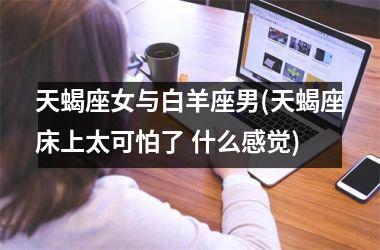 <h3>天蝎座女与白羊座男(天蝎座床上太可怕了 什么感觉)