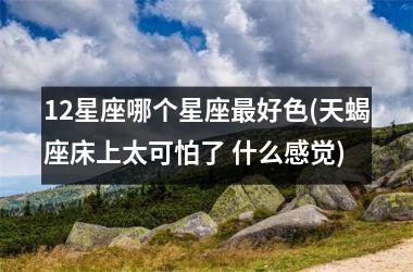 <h3>12星座哪个星座最好色(天蝎座床上太可怕了 什么感觉)