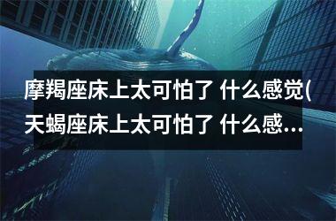 <h3>摩羯座床上太可怕了 什么感觉(天蝎座床上太可怕了 什么感觉)