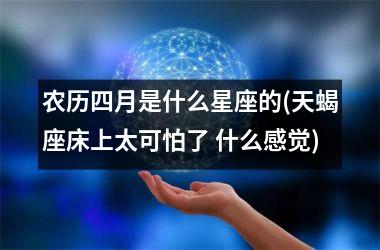<h3>农历四月是什么星座的(天蝎座床上太可怕了 什么感觉)