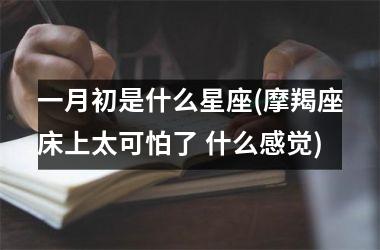 <h3>一月初是什么星座(摩羯座床上太可怕了 什么感觉)