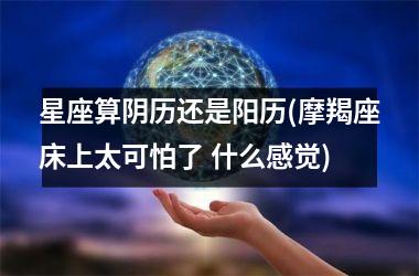 星座算阴历还是阳历(摩羯座床上太可怕了 什么感觉)