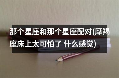 <h3>那个星座和那个星座配对(摩羯座床上太可怕了 什么感觉)