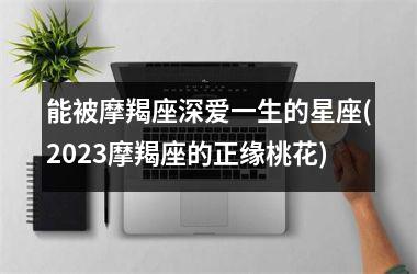 能被摩羯座深爱一生的星座(2025摩羯座的正缘桃花)