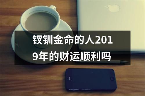 <h3>钗钏金命的人2019年的财运顺利吗