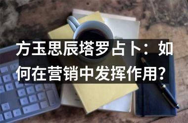 <h3>方玉思辰塔罗占卜：如何在营销中发挥作用？