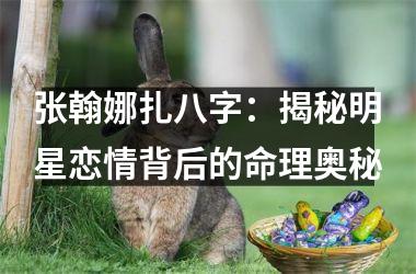 <h3>张翰娜扎八字：揭秘明星恋情背后的命理奥秘