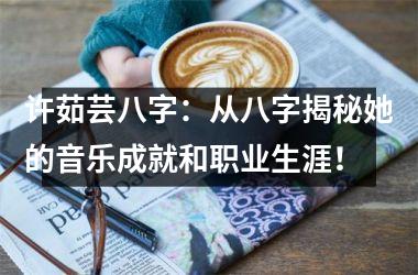 <h3>许茹芸八字：从八字揭秘她的音乐成就和职业生涯！