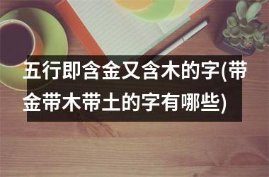 五行即含金又含木的字(带金带木带土的字有哪些)
