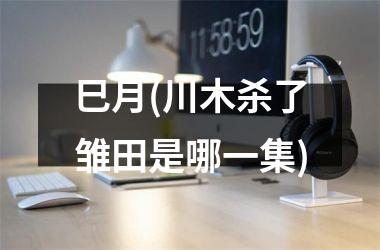 <h3>巳月(川木杀了雏田是哪一集)