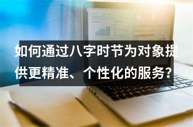 <h3>如何通过八字时节为对象提供更精准、个性化的服务？