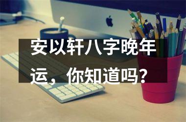 <h3>安以轩八字晚年运，你知道吗？